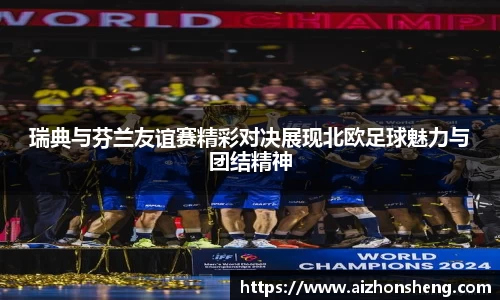 瑞典与芬兰友谊赛精彩对决展现北欧足球魅力与团结精神