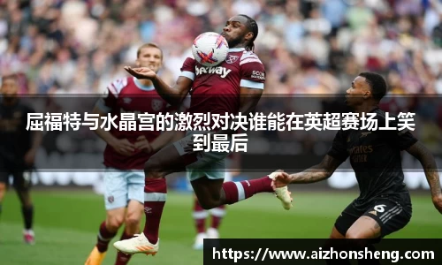 屈福特与水晶宫的激烈对决谁能在英超赛场上笑到最后